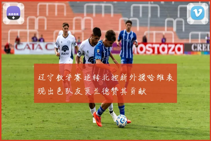 辽宁教学赛逆转北控新外援哈维表现出色队友莫兰德赞其贡献