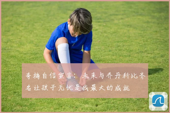 夸梅自信宣言：未来与乔丹科比齐名让孩子无忧是我最大的成就