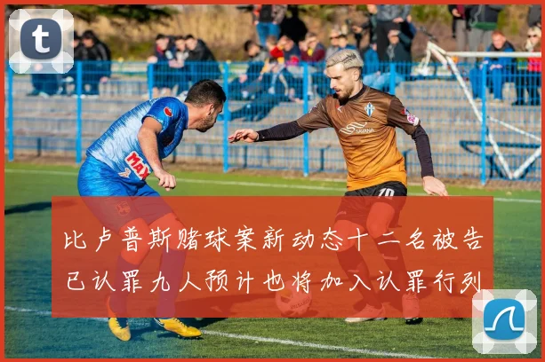 比卢普斯赌球案新动态十二名被告已认罪九人预计也将加入认罪行列