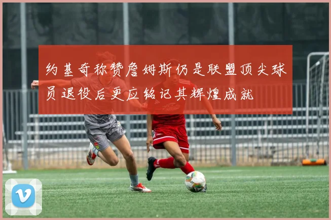 约基奇称赞詹姆斯仍是联盟顶尖球员退役后更应铭记其辉煌成就