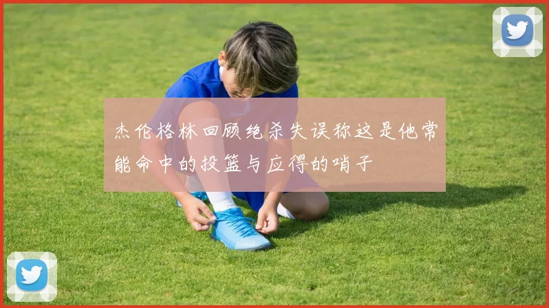 杰伦格林回顾绝杀失误称这是他常能命中的投篮与应得的哨子