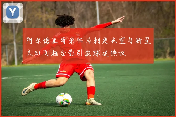 阿尔德里奇亲临马刺更衣室与新星文班同框合影引发球迷热议