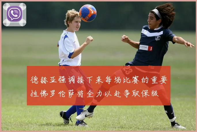 德赫亚强调接下来每场比赛的重要性佛罗伦萨将全力以赴争取保级