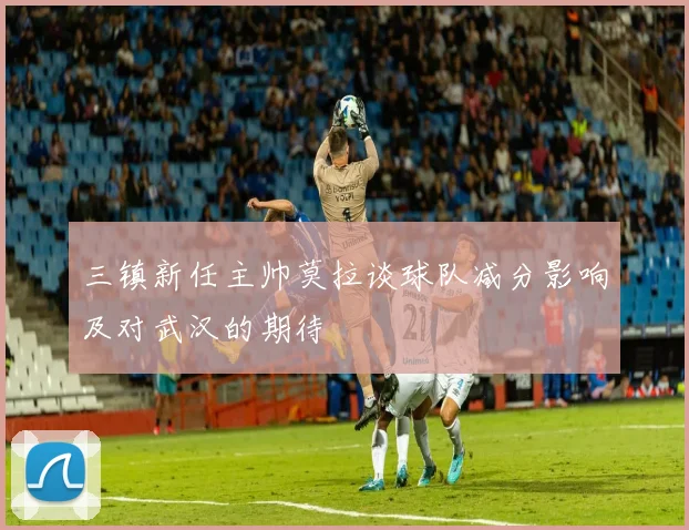 三镇新任主帅莫拉谈球队减分影响及对武汉的期待