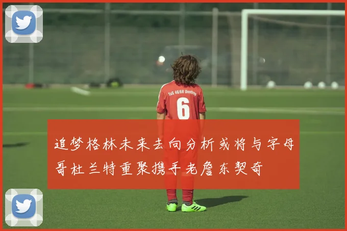 追梦格林未来去向分析或将与字母哥杜兰特重聚携手老詹东契奇