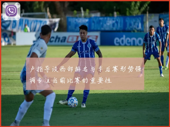 卢指导谈西部排名与季后赛形势强调专注当前比赛的重要性