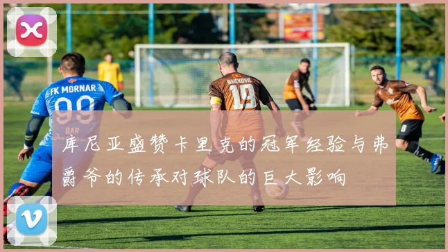 库尼亚盛赞卡里克的冠军经验与弗爵爷的传承对球队的巨大影响